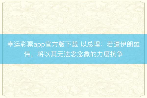 幸运彩票app官方版下载 以总理:若遭伊朗雄伟,将以其无法念念象的力度抗争