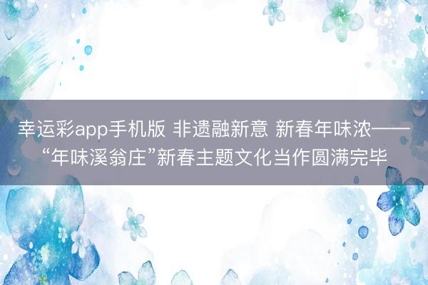 幸运彩app手机版 非遗融新意 新春年味浓——“年味溪翁庄”新春主题文化当作圆满完毕
