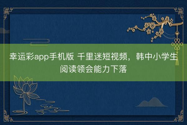 幸运彩app手机版 千里迷短视频,韩中小学生阅读领会能力下落