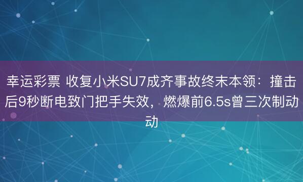 幸运彩票 收复小米SU7成齐事故终末本领：撞击后9秒断电致门把手失效，燃爆前6.5s曾三次制动