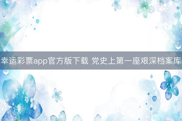 幸运彩票app官方版下载 党史上第一座艰深档案库