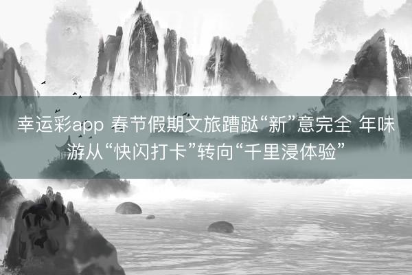 幸运彩app 春节假期文旅蹧跶“新”意完全 年味游从“快闪打卡”转向“千里浸体验”