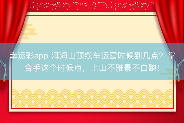 幸运彩app 洱海山顶缆车运营时候到几点?掌合手这个时候点,上山不雅景不白跑!