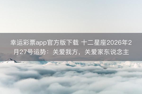 幸运彩票app官方版下载 十二星座2026年2月27号运势：关爱我方，关爱家东说念主