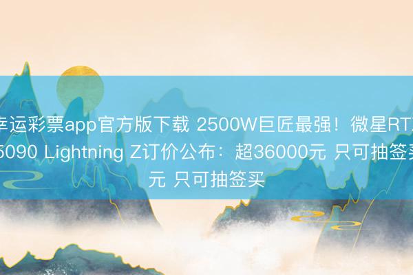 幸运彩票app官方版下载 2500W巨匠最强！微星RTX 5090 Lightning Z订价公布：超36000元 只可抽签买