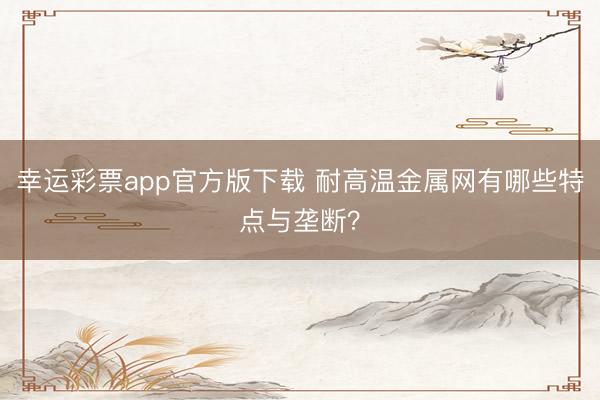 幸运彩票app官方版下载 耐高温金属网有哪些特点与垄断？